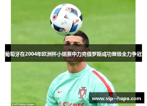 葡萄牙在2004年欧洲杯小组赛中力克俄罗斯成功晋级全力争冠 葡萄牙在2004年欧洲杯小组赛中力克俄罗斯成功晋级全力争冠