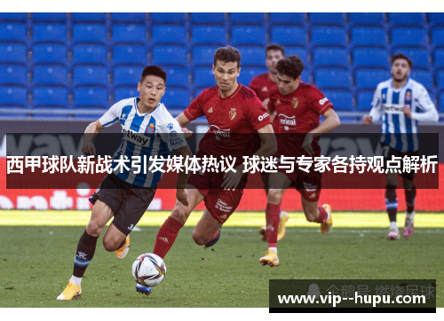 西甲球队新战术引发媒体热议 球迷与专家各持观点解析