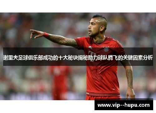 谢里夫足球俱乐部成功的十大秘诀揭秘助力球队腾飞的关键因素分析 谢里夫足球俱乐部成功的十大秘诀揭秘助力球队腾飞的关键因素分析