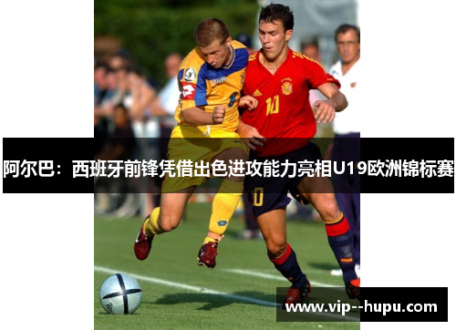 阿尔巴：西班牙前锋凭借出色进攻能力亮相U19欧洲锦标赛