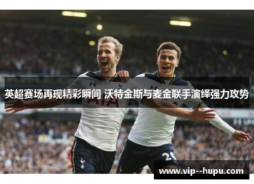 英超赛场再现精彩瞬间 沃特金斯与麦金联手演绎强力攻势