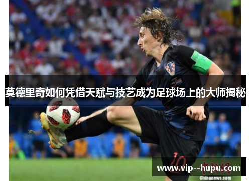莫德里奇如何凭借天赋与技艺成为足球场上的大师揭秘 莫德里奇如何凭借天赋与技艺成为足球场上的大师揭秘