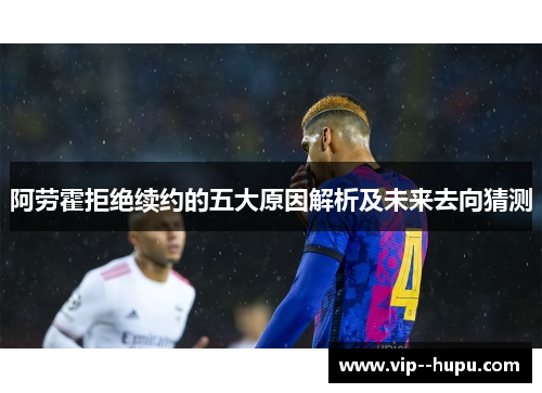 阿劳霍拒绝续约的五大原因解析及未来去向猜测