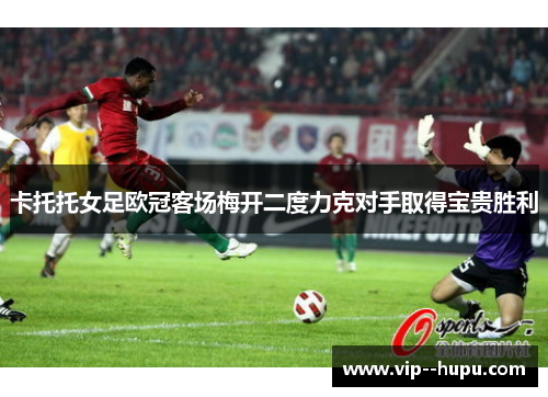 卡托托女足欧冠客场梅开二度力克对手取得宝贵胜利
