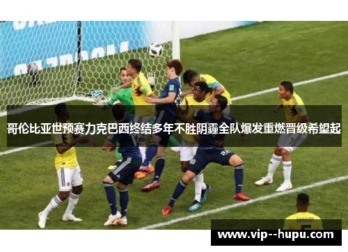 哥伦比亚世预赛力克巴西终结多年不胜阴霾全队爆发重燃晋级希望起