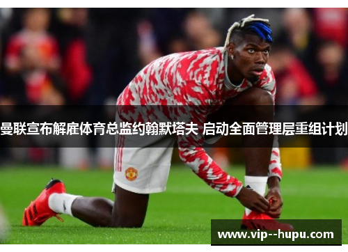 曼联宣布解雇体育总监约翰默塔夫 启动全面管理层重组计划