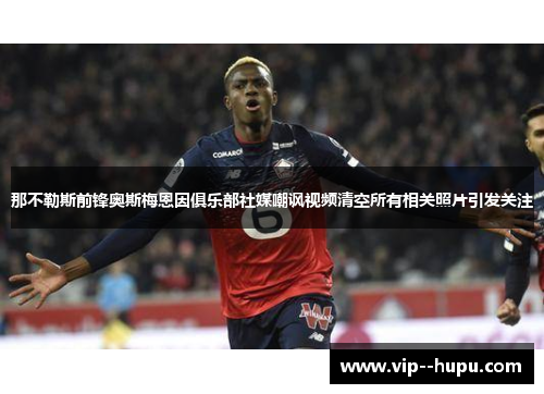 那不勒斯前锋奥斯梅恩因俱乐部社媒嘲讽视频清空所有相关照片引发关注