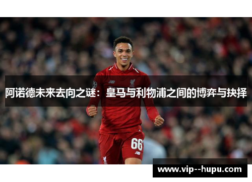 阿诺德未来去向之谜：皇马与利物浦之间的博弈与抉择