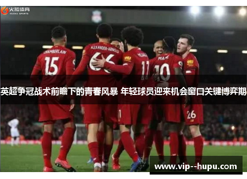 英超争冠战术前瞻下的青春风暴 年轻球员迎来机会窗口关键博弈期